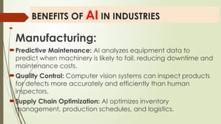 BENEFITS OF AI IN INDUSTRIES

Manufacturing:
Predictive Maintenance: AI analyzes equipment data to
predict when machinery is likely to fail, reducing downtime and
maintenance costs.
Quality Control: Computer vision systems can inspect products
for defects more accurately and efficiently than human
inspectors.
Supply Chain Optimization: AI optimizes inventory
management, production schedules, and logistics.
 