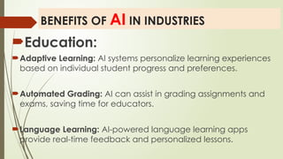 BENEFITS OF AI IN INDUSTRIES
Education:
Adaptive Learning: AI systems personalize learning experiences
based on individual student progress and preferences.
Automated Grading: AI can assist in grading assignments and
exams, saving time for educators.
Language Learning: AI-powered language learning apps
provide real-time feedback and personalized lessons.
 
