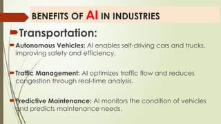 BENEFITS OF AI IN INDUSTRIES
Transportation:
Autonomous Vehicles: AI enables self-driving cars and trucks,
improving safety and efficiency.
Traffic Management: AI optimizes traffic flow and reduces
congestion through real-time analysis.
Predictive Maintenance: AI monitors the condition of vehicles
and predicts maintenance needs.
 