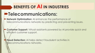 BENEFITS OF AI IN INDUSTRIES
Telecommunications:
 Network Optimization: AI enhances the performance of
telecommunications networks by predicting and preventing issues.
 Customer Support: Virtual assistants powered by AI provide quick and
efficient customer support.
 Fraud Detection: AI helps detect fraudulent activities in
telecommunications networks.
 