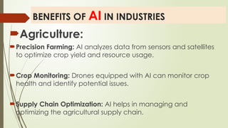 BENEFITS OF AI IN INDUSTRIES
Agriculture:
Precision Farming: AI analyzes data from sensors and satellites
to optimize crop yield and resource usage.
Crop Monitoring: Drones equipped with AI can monitor crop
health and identify potential issues.
Supply Chain Optimization: AI helps in managing and
optimizing the agricultural supply chain.
 