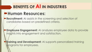 BENEFITS OF AI IN INDUSTRIES
Human Resources:
Recruitment: AI assists in the screening and selection of
candidates based on predefined criteria.
Employee Engagement: AI analyzes employee data to provide
insights into engagement and satisfaction.
Training and Development: AI supports personalized training
programs for employees.
 