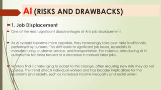 AI (RISKS AND DRAWBACKS)
1. Job Displacement
 One of the most significant disadvantages of AI is job displacement.
 As AI systems become more capable, they increasingly take over tasks traditionally
performed by humans. This shift leads to significant job losses, especially in
manufacturing, customer service, and transportation. For instance, introducing AI in
automotive factories has led to a decrease in manual labor jobs.
 Workers find it challenging to adapt to this change, often requiring new skills they do not
possess. This trend affects individual workers and has broader implications for the
economy and society, such as increased income inequality and social unrest.
 