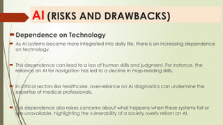 AI (RISKS AND DRAWBACKS)
Dependence on Technology
 As AI systems become more integrated into daily life, there is an increasing dependence
on technology.
 This dependence can lead to a loss of human skills and judgment. For instance, the
reliance on AI for navigation has led to a decline in map-reading skills.
 In critical sectors like healthcare, over-reliance on AI diagnostics can undermine the
expertise of medical professionals.
 This dependence also raises concerns about what happens when these systems fail or
are unavailable, highlighting the vulnerability of a society overly reliant on AI.
 