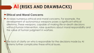 AI (RISKS AND DRAWBACKS)
Ethical and Moral Concerns
 AI raises numerous ethical and moral concerns. For example, the
development of autonomous weapons poses a significant ethical
dilemma. These weapons, capable of making life-or-death decisions
without human intervention, raise questions about moral responsibility and
the value of human judgment in warfare.
 The lack of clarity on who is responsible for the decisions made by AI
systems further complicates these ethical issues.
 
