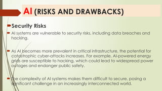 AI (RISKS AND DRAWBACKS)
Security Risks
 AI systems are vulnerable to security risks, including data breaches and
hacking.
 As AI becomes more prevalent in critical infrastructure, the potential for
catastrophic cyber-attacks increases. For example, AI-powered energy
grids are susceptible to hacking, which could lead to widespread power
outages and endanger public safety.
 The complexity of AI systems makes them difficult to secure, posing a
significant challenge in an increasingly interconnected world.
 