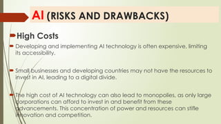 AI (RISKS AND DRAWBACKS)
High Costs
 Developing and implementing AI technology is often expensive, limiting
its accessibility.
 Small businesses and developing countries may not have the resources to
invest in AI, leading to a digital divide.
 The high cost of AI technology can also lead to monopolies, as only large
corporations can afford to invest in and benefit from these
advancements. This concentration of power and resources can stifle
innovation and competition.
 