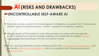 AI (RISKS AND DRAWBACKS)
UNCONTROLLABLE SELF-AWARE AI
 There also comes a worry that AI will progress in intelligence so rapidly that it will become
sentient, and act beyond humans’ control — possibly in a malicious manner.
 Alleged reports of this sentience have already been occurring, with one popular
account being from a former Google engineer who stated the AI chatbot LaMDA
was sentient and speaking to him just as a person would.
 As AI’s next big milestones involve making systems with artificial general intelligence, and
eventually artificial superintelligence, cries to completely stop these developments
continue to rise.
 