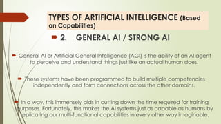 TYPES OF ARTIFICIAL INTELLIGENCE (Based
on Capabilities)
 2. GENERAL AI / STRONG AI
 General AI or Artificial General Intelligence (AGI) is the ability of an AI agent
to perceive and understand things just like an actual human does.
 These systems have been programmed to build multiple competencies
independently and form connections across the other domains.
 In a way, this immensely aids in cutting down the time required for training
purposes. Fortunately, this makes the AI systems just as capable as humans by
replicating our multi-functional capabilities in every other way imaginable.
 