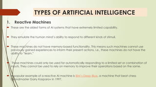 TYPES OF ARTIFICIAL INTELLIGENCE
1. Reactive Machines
 These are the oldest forms of AI systems that have extremely limited capability.
 They emulate the human mind’s ability to respond to different kinds of stimuli.
 These machines do not have memory-based functionality. This means such machines cannot use
previously gained experiences to inform their present actions, i.e., these machines do not have the
ability to “learn.”
 These machines could only be used for automatically responding to a limited set or combination of
inputs. They cannot be used to rely on memory to improve their operations based on the same.
 A popular example of a reactive AI machine is IBM’s Deep Blue, a machine that beat chess
Grandmaster Garry Kasparov in 1997.
 