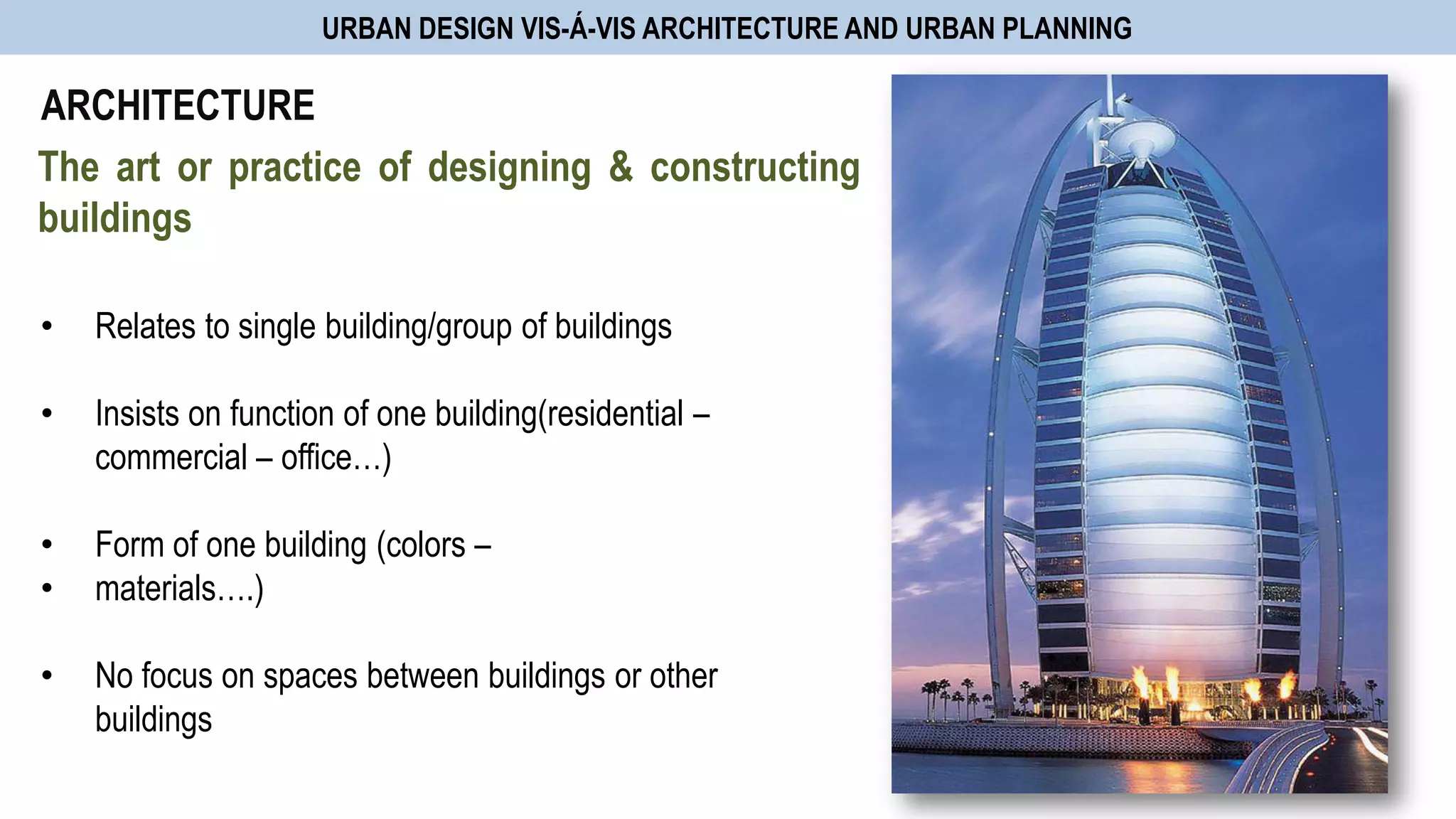URBAN DESIGN VIS-Á-VIS ARCHITECTURE AND URBAN PLANNING
• Relates to single building/group of buildings
• Insists on function of one building(residential –
commercial – office…)
• Form of one building (colors –
• materials….)
• No focus on spaces between buildings or other
buildings
ARCHITECTURE
The art or practice of designing & constructing
buildings
 