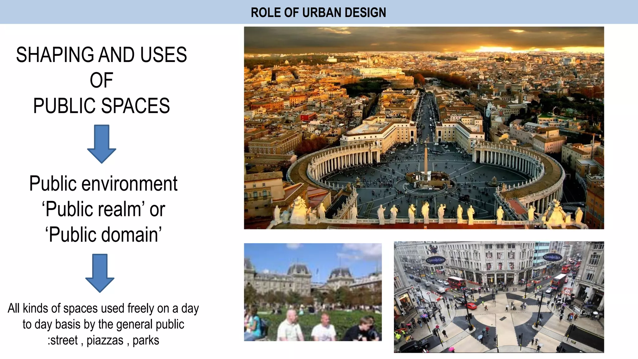 ROLE OF URBAN DESIGN
SHAPING AND USES
OF
PUBLIC SPACES
Public environment
„Public realm‟ or
„Public domain‟
All kinds of spaces used freely on a day
to day basis by the general public
:street , piazzas , parks
 