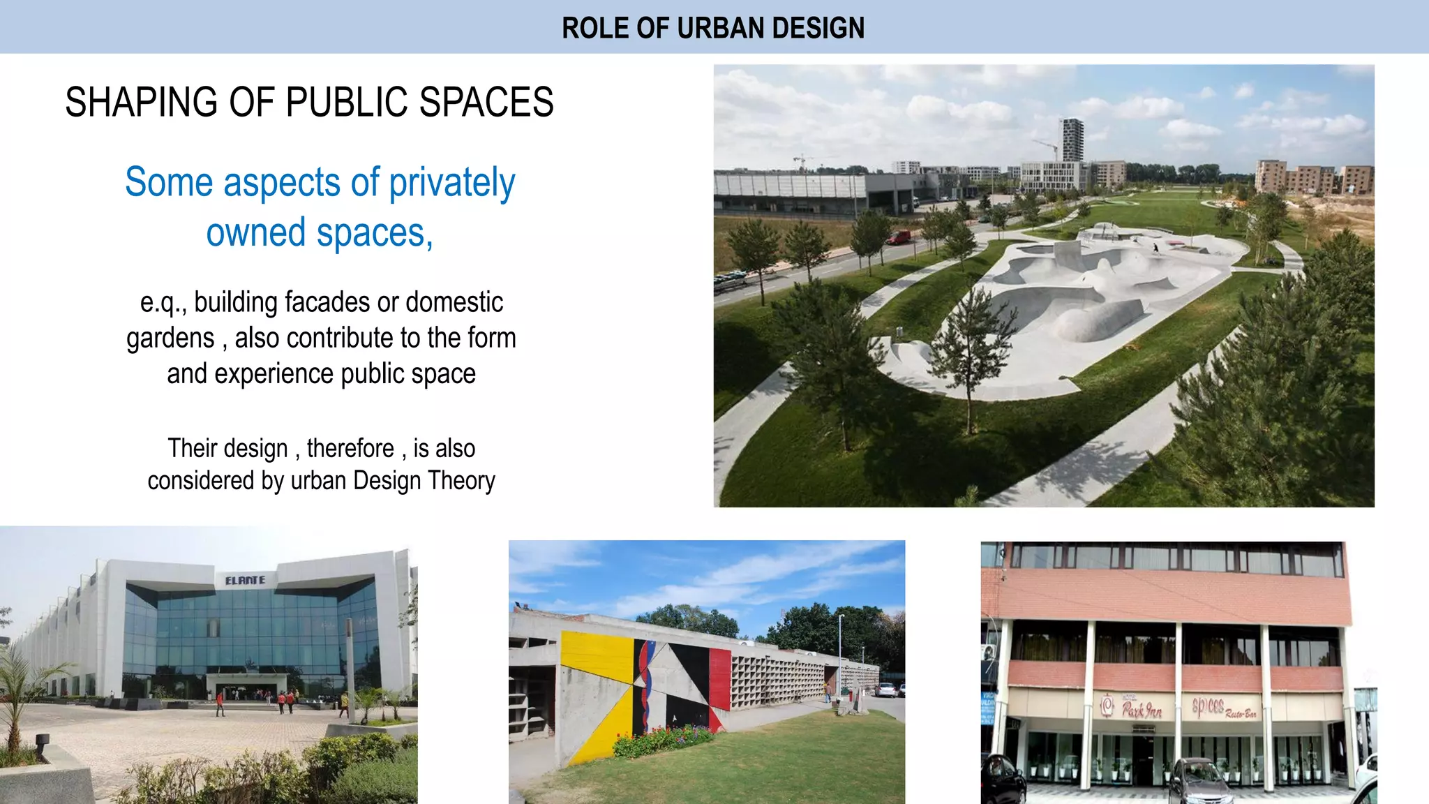 ROLE OF URBAN DESIGN
SHAPING OF PUBLIC SPACES
Some aspects of privately
owned spaces,
e.q., building facades or domestic
gardens , also contribute to the form
and experience public space
Their design , therefore , is also
considered by urban Design Theory
 