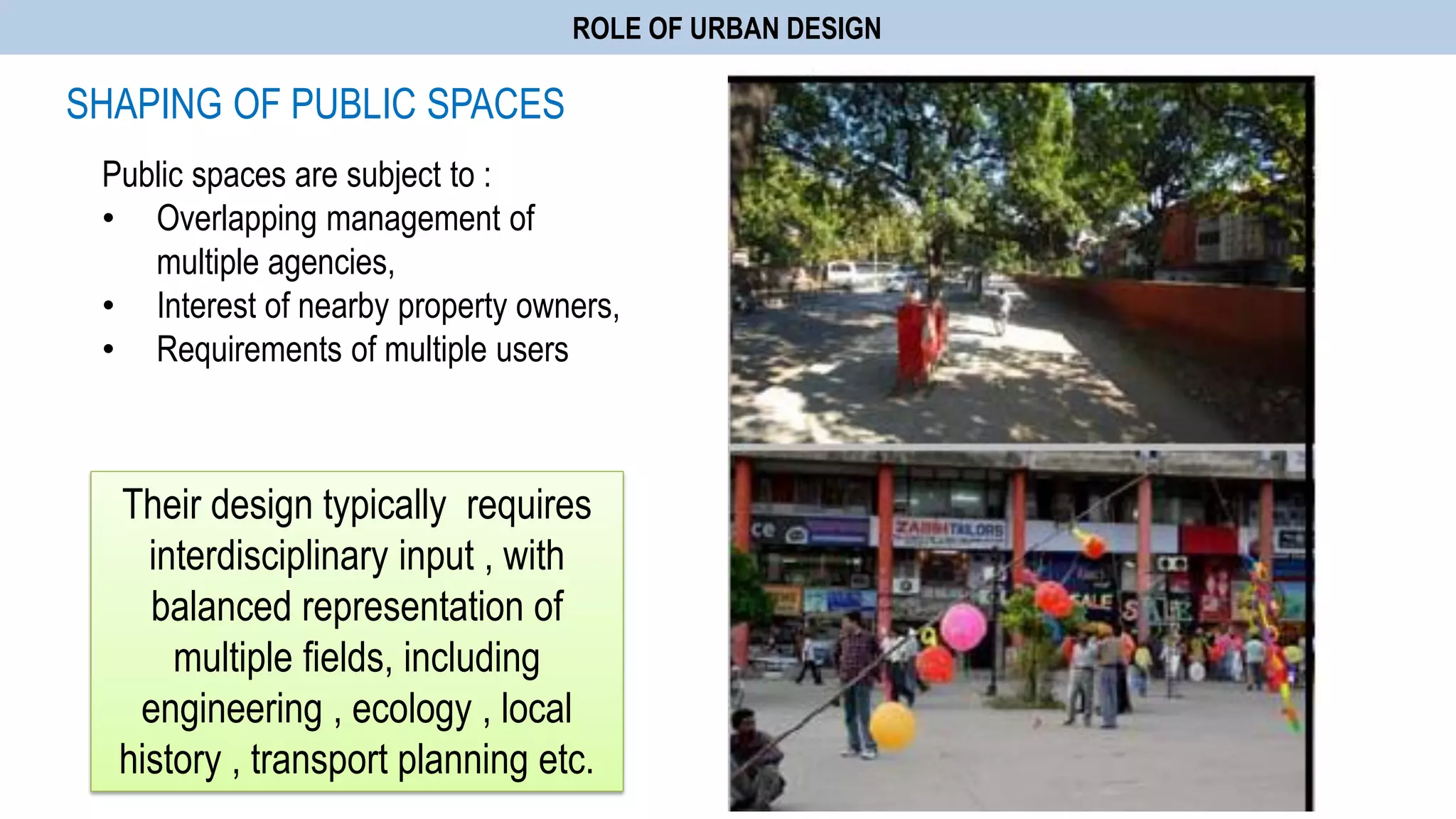 ROLE OF URBAN DESIGN
SHAPING OF PUBLIC SPACES
Public spaces are subject to :
• Overlapping management of
multiple agencies,
• Interest of nearby property owners,
• Requirements of multiple users
Their design typically requires
interdisciplinary input , with
balanced representation of
multiple fields, including
engineering , ecology , local
history , transport planning etc.
 