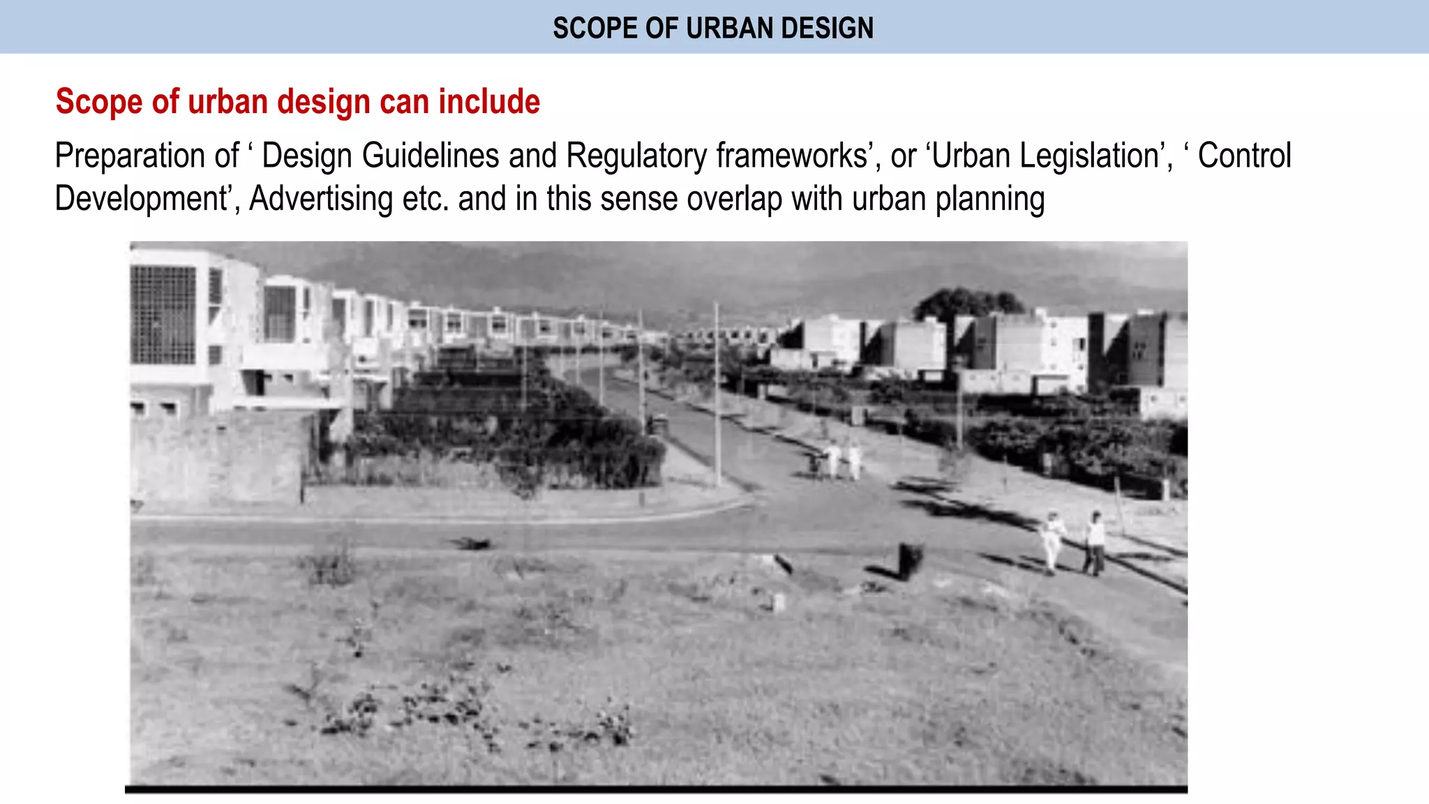 SCOPE OF URBAN DESIGN
Scope of urban design can include
Preparation of „ Design Guidelines and Regulatory frameworks‟, or „Urban Legislation‟, „ Control
Development‟, Advertising etc. and in this sense overlap with urban planning
 