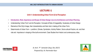ARL 2427 INTRODUCTION TO URBAN DESIGN
LECTURE-1
B. Arch 7th Semester (Aug- Dec 2017)
Prepared by: Ar. Parminder Kaur
Unit-1: Understanding Urban Form & its Perception
• Introduction, Role, Importance and Scope of Urban Design vis-á-vis Architecture and Urban Planning
• Understanding 'Urban Form' and its Perception. Concepts & Role of Imageability. Vocabulary of Urban Design
• Elements of the City's Image, their characteristics and their role in making of the Urban Form.
• Determinants of Urban Form – Landform, Climate, Symbolism, Activity Pattern, Socio-cultural Factors, etc. and their
role and importance in shaping of the built environment. Case Studies from historic and contemporary cities.
 