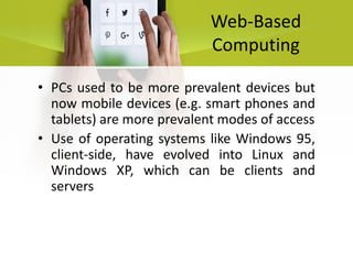 Web-Based
Computing
• PCs used to be more prevalent devices but
now mobile devices (e.g. smart phones and
tablets) are more prevalent modes of access
• Use of operating systems like Windows 95,
client-side, have evolved into Linux and
Windows XP, which can be clients and
servers
 