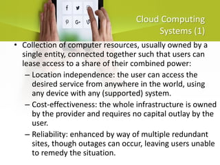 Cloud Computing
Systems (1)
• Collection of computer resources, usually owned by a
single entity, connected together such that users can
lease access to a share of their combined power:
– Location independence: the user can access the
desired service from anywhere in the world, using
any device with any (supported) system.
– Cost-effectiveness: the whole infrastructure is owned
by the provider and requires no capital outlay by the
user.
– Reliability: enhanced by way of multiple redundant
sites, though outages can occur, leaving users unable
to remedy the situation.
 