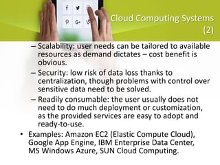 Cloud Computing Systems
(2)
– Scalability: user needs can be tailored to available
resources as demand dictates – cost benefit is
obvious.
– Security: low risk of data loss thanks to
centralization, though problems with control over
sensitive data need to be solved.
– Readily consumable: the user usually does not
need to do much deployment or customization,
as the provided services are easy to adopt and
ready-to-use.
• Examples: Amazon EC2 (Elastic Compute Cloud),
Google App Engine, IBM Enterprise Data Center,
MS Windows Azure, SUN Cloud Computing.
 