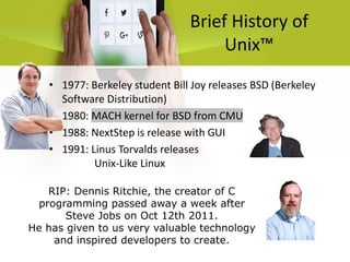 Brief History of
Unix™
• 1977: Berkeley student Bill Joy releases BSD (Berkeley
Software Distribution)
• 1980: MACH kernel for BSD from CMU
• 1988: NextStep is release with GUI
• 1991: Linus Torvalds releases
Unix-Like Linux
RIP: Dennis Ritchie, the creator of C
programming passed away a week after
Steve Jobs on Oct 12th 2011.
He has given to us very valuable technology
and inspired developers to create.
 