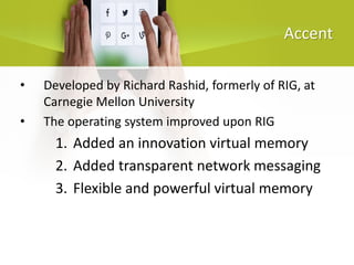 Accent
• Developed by Richard Rashid, formerly of RIG, at
Carnegie Mellon University
• The operating system improved upon RIG
1. Added an innovation virtual memory
2. Added transparent network messaging
3. Flexible and powerful virtual memory
 