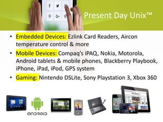 Present Day Unix™
• Embedded Devices: Ezlink Card Readers, Aircon
temperature control & more
• Mobile Devices: Compaq’s iPAQ, Nokia, Motorola,
Android tablets & mobile phones, Blackberry Playbook,
iPhone, iPad, iPod, GPS system
• Gaming: Nintendo DSLite, Sony Playstation 3, Xbox 360
 