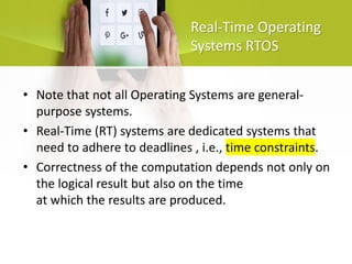 Real-Time Operating
Systems RTOS
• Note that not all Operating Systems are general-
purpose systems.
• Real-Time (RT) systems are dedicated systems that
need to adhere to deadlines , i.e., time constraints.
• Correctness of the computation depends not only on
the logical result but also on the time
at which the results are produced.
 