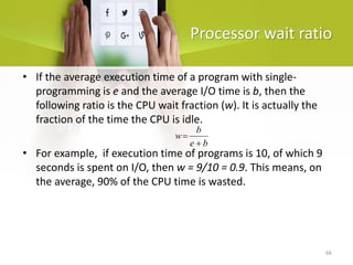 66
Processor wait ratio
b
e
b
w
+
=
• If the average execution time of a program with single-
programming is e and the average I/O time is b, then the
following ratio is the CPU wait fraction (w). It is actually the
fraction of the time the CPU is idle.
• For example, if execution time of programs is 10, of which 9
seconds is spent on I/O, then w = 9/10 = 0.9. This means, on
the average, 90% of the CPU time is wasted.
 