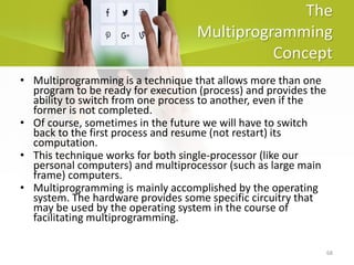 68
The
Multiprogramming
Concept
• Multiprogramming is a technique that allows more than one
program to be ready for execution (process) and provides the
ability to switch from one process to another, even if the
former is not completed.
• Of course, sometimes in the future we will have to switch
back to the first process and resume (not restart) its
computation.
• This technique works for both single-processor (like our
personal computers) and multiprocessor (such as large main
frame) computers.
• Multiprogramming is mainly accomplished by the operating
system. The hardware provides some specific circuitry that
may be used by the operating system in the course of
facilitating multiprogramming.
 