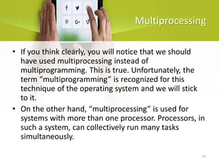 74
Multiprocessing
• If you think clearly, you will notice that we should
have used multiprocessing instead of
multiprogramming. This is true. Unfortunately, the
term “multiprogramming” is recognized for this
technique of the operating system and we will stick
to it.
• On the other hand, “multiprocessing” is used for
systems with more than one processor. Processors, in
such a system, can collectively run many tasks
simultaneously.
 