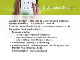 Distributed Systems
• Distributed system is collection of loosely coupled processors
interconnected by a communications network.
• Processors variously called nodes, computers, machines, hosts.
• Reasons for distributed systems:
– Resource sharing:
• sharing and printing files at remote sites.
• processing information in a distributed database.
• using remote specialized hardware devices.
– Computation speedup – load sharing.
– Reliability – detect and recover from site failure, function
transfer, reintegrate failed site.
– Communication – message passing.
 