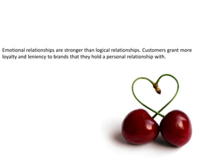 Emotional relationships are stronger than logical relationships. Customers grant more
loyalty and leniency to brands that they hold a personal relationship with.
 