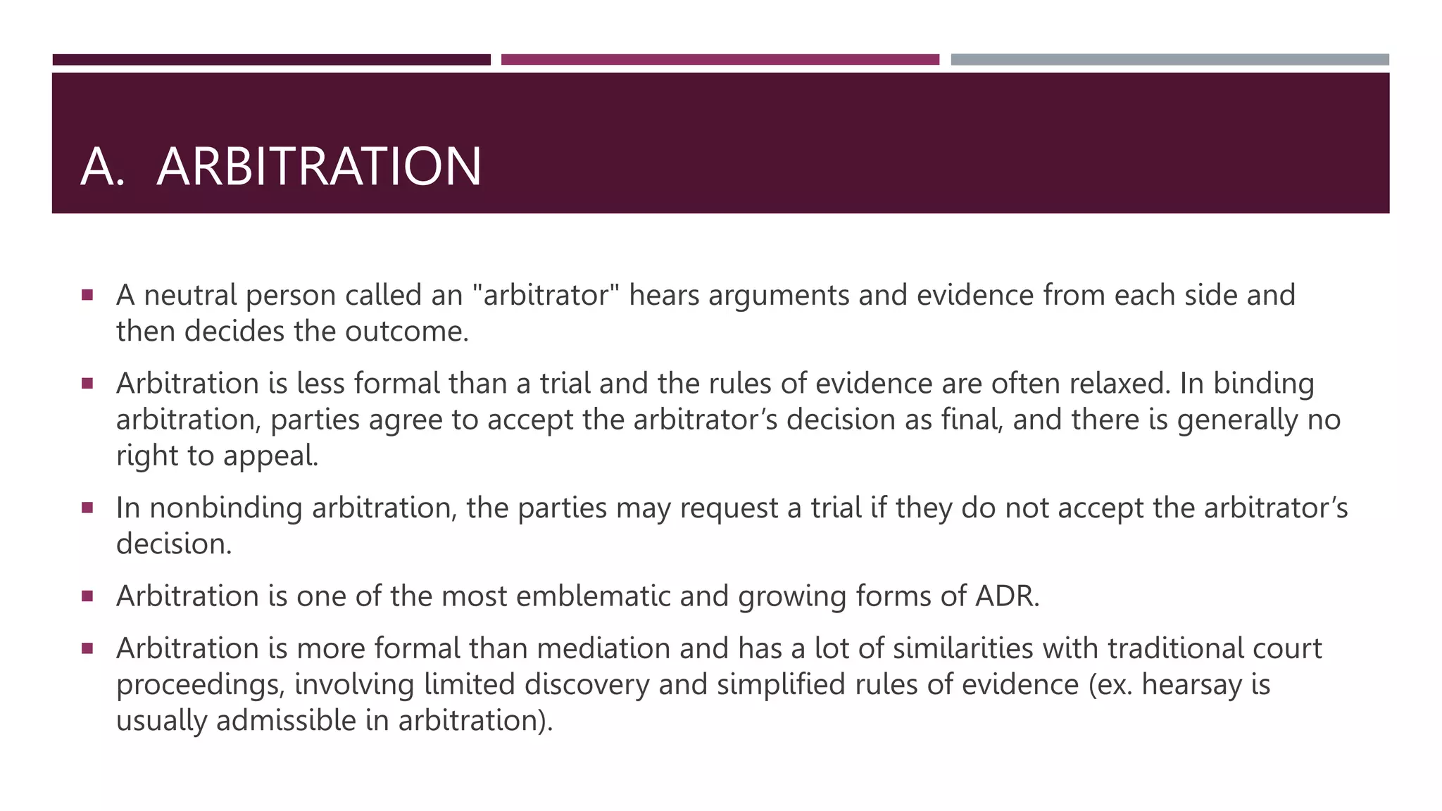 A. ARBITRATION
 A neutral person called an "arbitrator" hears arguments and evidence from each side and
then decides the outcome.
 Arbitration is less formal than a trial and the rules of evidence are often relaxed. In binding
arbitration, parties agree to accept the arbitrator’s decision as final, and there is generally no
right to appeal.
 In nonbinding arbitration, the parties may request a trial if they do not accept the arbitrator’s
decision.
 Arbitration is one of the most emblematic and growing forms of ADR.
 Arbitration is more formal than mediation and has a lot of similarities with traditional court
proceedings, involving limited discovery and simplified rules of evidence (ex. hearsay is
usually admissible in arbitration).
 