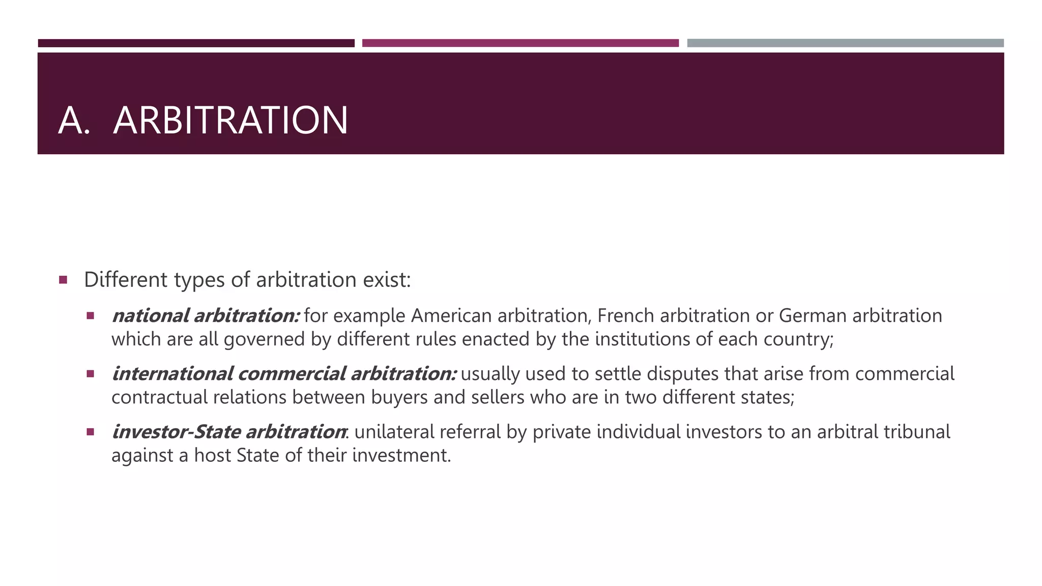 A. ARBITRATION
 Different types of arbitration exist:
 national arbitration: for example American arbitration, French arbitration or German arbitration
which are all governed by different rules enacted by the institutions of each country;
 international commercial arbitration: usually used to settle disputes that arise from commercial
contractual relations between buyers and sellers who are in two different states;
 investor-State arbitration: unilateral referral by private individual investors to an arbitral tribunal
against a host State of their investment.​
 