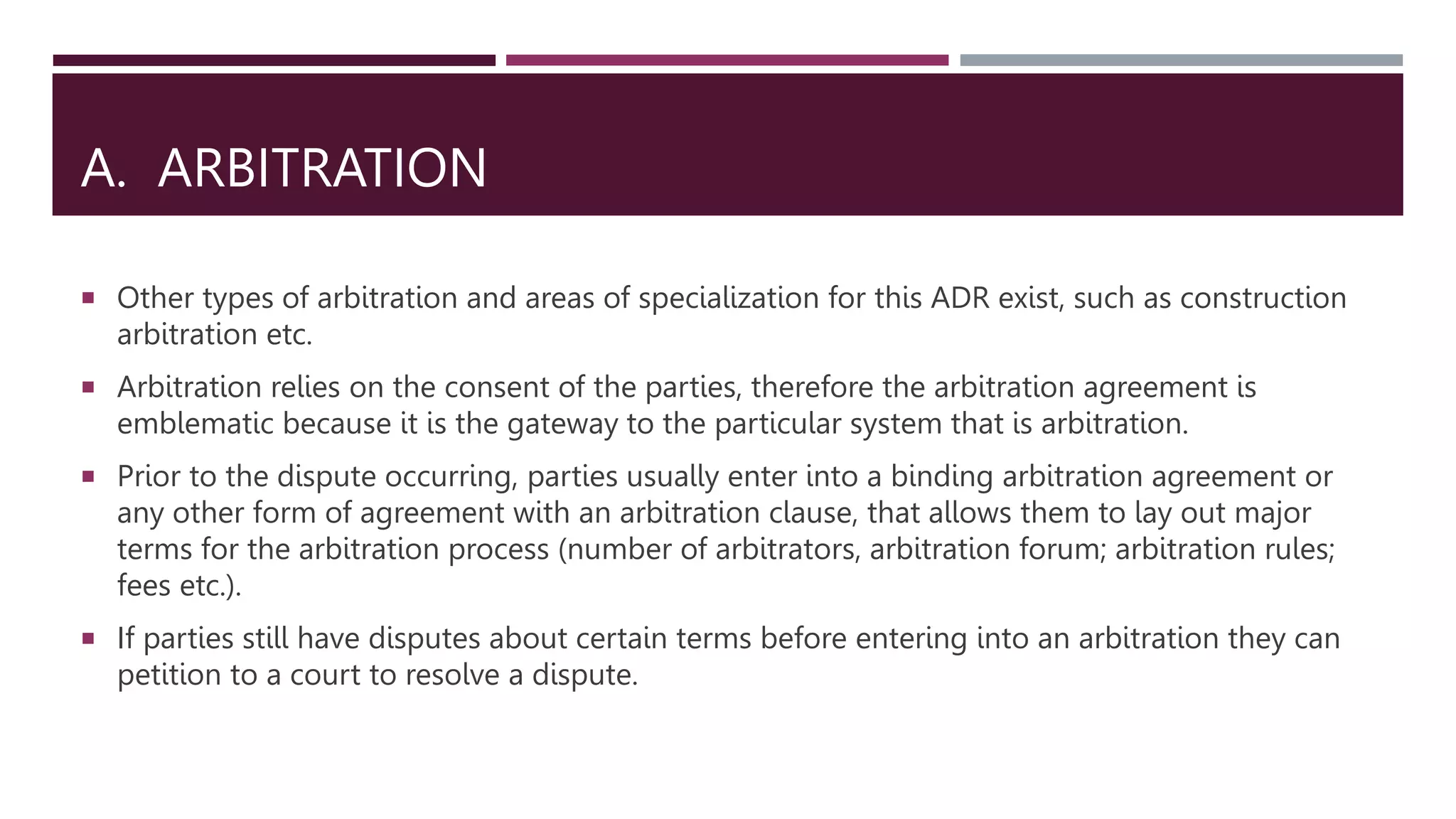 A. ARBITRATION
 Other types of arbitration and areas of specialization for this ADR exist, such as construction
arbitration etc.
 Arbitration relies on the consent of the parties, therefore the arbitration agreement is
emblematic because it is the gateway to the particular system that is arbitration.
 Prior to the dispute occurring, parties usually enter into a binding arbitration agreement or
any other form of agreement with an arbitration clause, that allows them to lay out major
terms for the arbitration process (number of arbitrators, arbitration forum; arbitration rules;
fees etc.).
 If parties still have disputes about certain terms before entering into an arbitration they can
petition to a court to resolve a dispute.
 