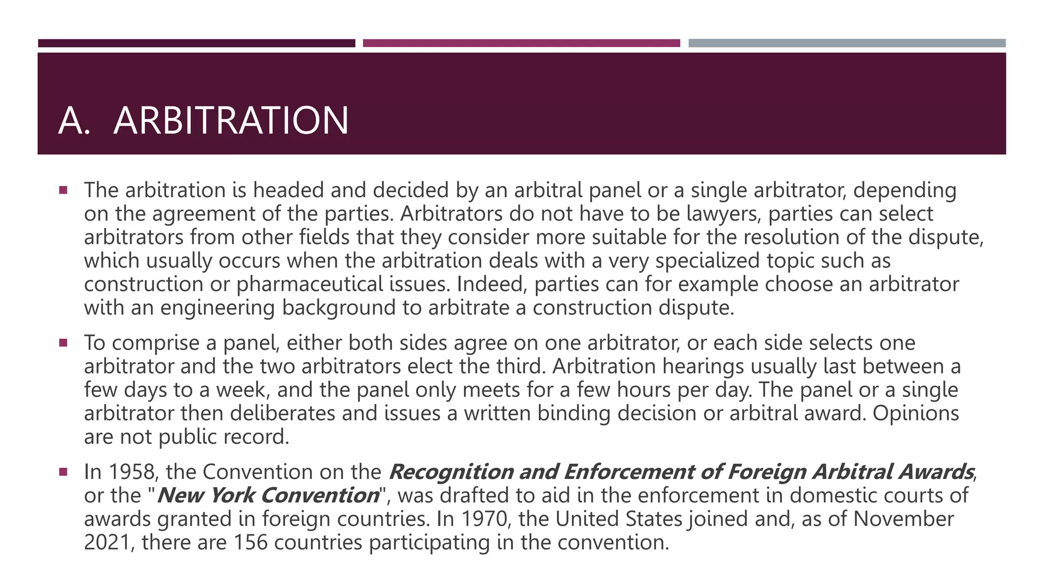 A. ARBITRATION
 The arbitration is headed and decided by an arbitral panel or a single arbitrator, depending
on the agreement of the parties. Arbitrators do not have to be lawyers, parties can select
arbitrators from other fields that they consider more suitable for the resolution of the dispute,
which usually occurs when the arbitration deals with a very specialized topic such as
construction or pharmaceutical issues. Indeed, parties can for example choose an arbitrator
with an engineering background to arbitrate a construction dispute.
 To comprise a panel, either both sides agree on one arbitrator, or each side selects one
arbitrator and the two arbitrators elect the third. Arbitration hearings usually last between a
few days to a week, and the panel only meets for a few hours per day. The panel or a single
arbitrator then deliberates and issues a written binding decision or arbitral award. Opinions
are not public record.
 In 1958, the Convention on the Recognition and Enforcement of Foreign Arbitral Awards,
or the "New York Convention", was drafted to aid in the enforcement in domestic courts of
awards granted in foreign countries. In 1970, the United States joined and, as of November
2021, there are 156 countries participating in the convention.
 