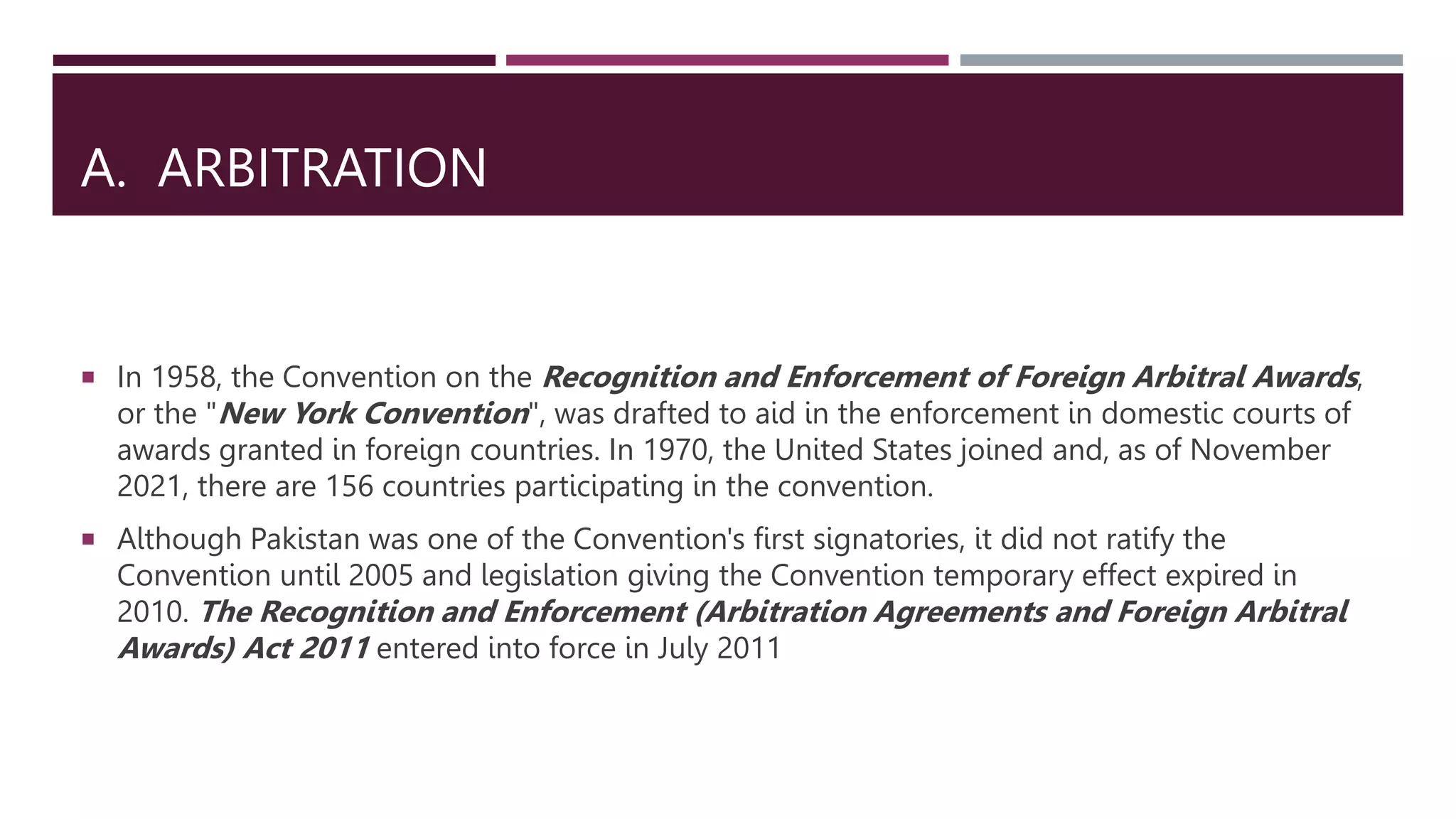 A. ARBITRATION
 In 1958, the Convention on the Recognition and Enforcement of Foreign Arbitral Awards,
or the "New York Convention", was drafted to aid in the enforcement in domestic courts of
awards granted in foreign countries. In 1970, the United States joined and, as of November
2021, there are 156 countries participating in the convention.
 Although Pakistan was one of the Convention's first signatories, it did not ratify the
Convention until 2005 and legislation giving the Convention temporary effect expired in
2010. The Recognition and Enforcement (Arbitration Agreements and Foreign Arbitral
Awards) Act 2011 entered into force in July 2011
 