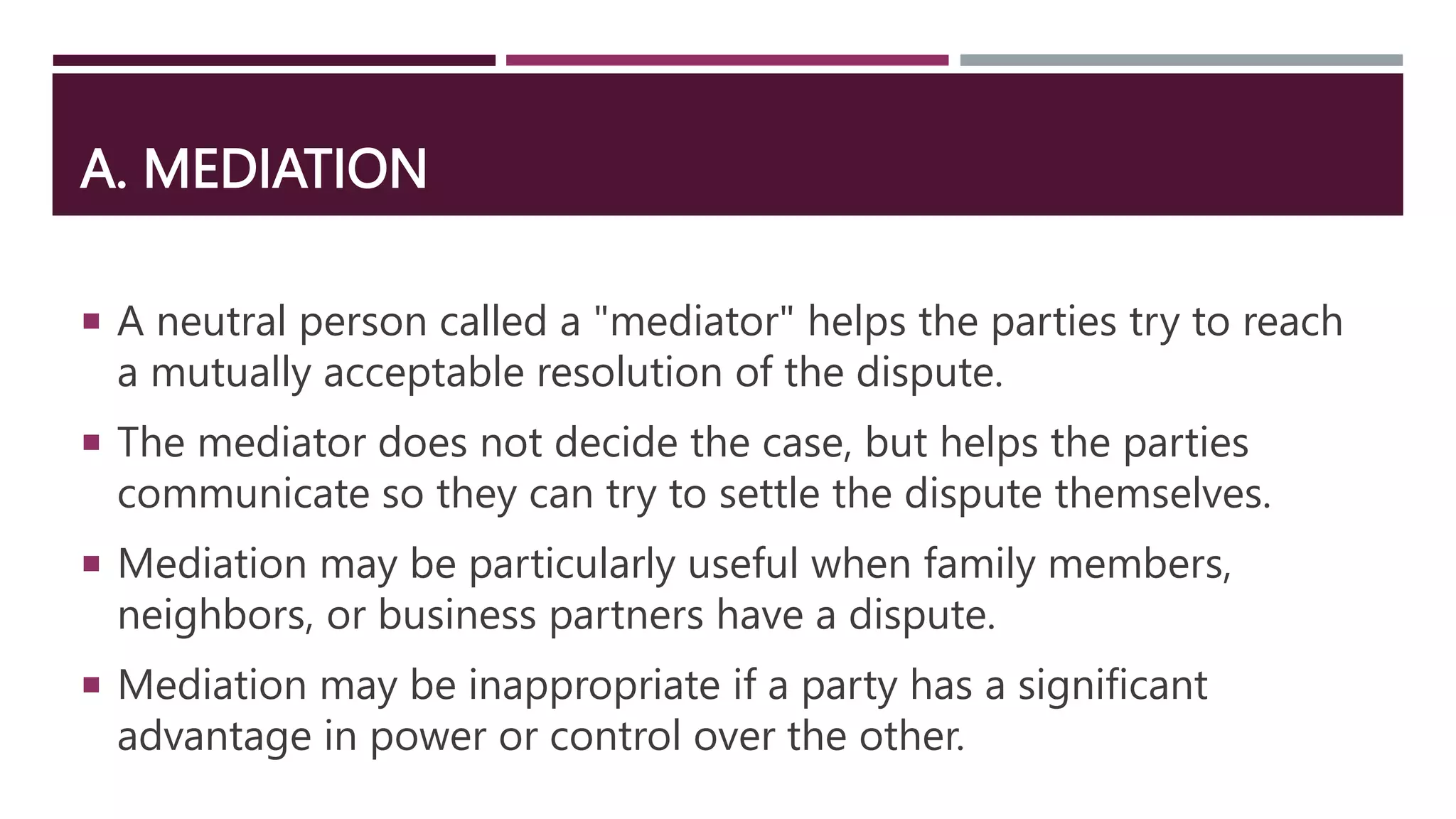 A. MEDIATION
 A neutral person called a "mediator" helps the parties try to reach
a mutually acceptable resolution of the dispute.
 The mediator does not decide the case, but helps the parties
communicate so they can try to settle the dispute themselves.
 Mediation may be particularly useful when family members,
neighbors, or business partners have a dispute.
 Mediation may be inappropriate if a party has a significant
advantage in power or control over the other.
 