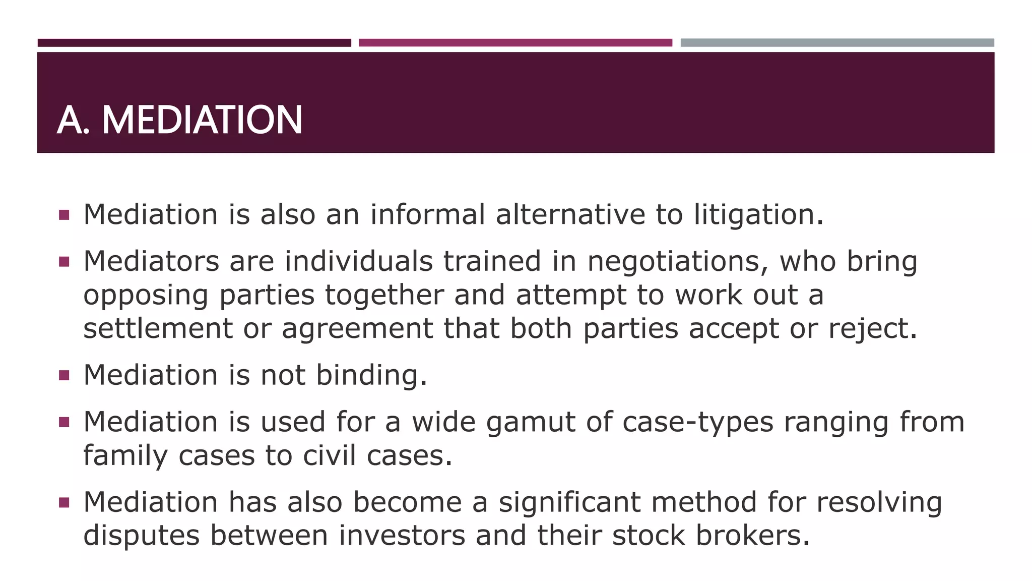 A. MEDIATION
 Mediation is also an informal alternative to litigation.
 Mediators are individuals trained in negotiations, who bring
opposing parties together and attempt to work out a
settlement or agreement that both parties accept or reject.
 Mediation is not binding.
 Mediation is used for a wide gamut of case-types ranging from
family cases to civil cases.
 Mediation has also become a significant method for resolving
disputes between investors and their stock brokers.
 