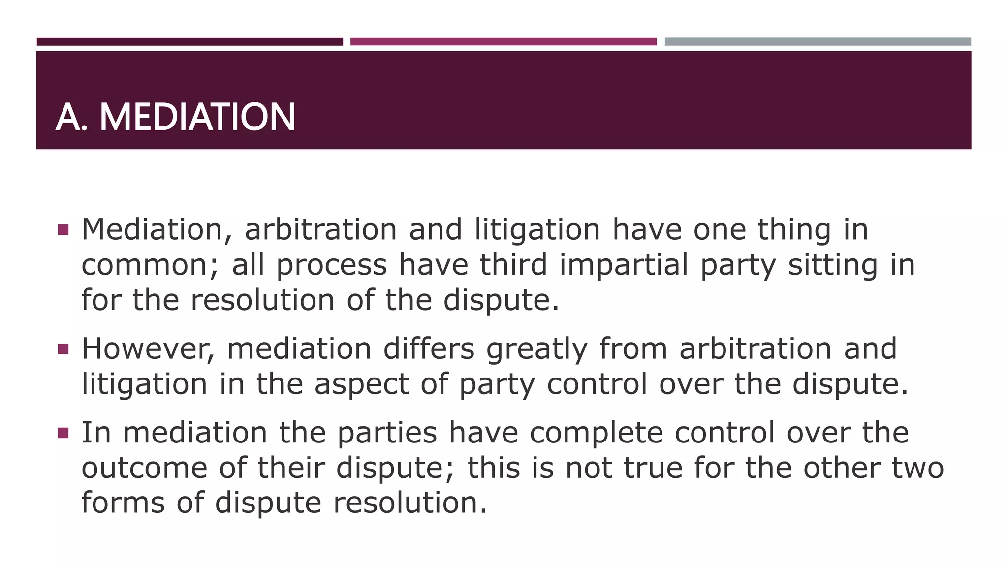 A. MEDIATION
 Mediation, arbitration and litigation have one thing in
common; all process have third impartial party sitting in
for the resolution of the dispute.
 However, mediation differs greatly from arbitration and
litigation in the aspect of party control over the dispute.
 In mediation the parties have complete control over the
outcome of their dispute; this is not true for the other two
forms of dispute resolution.
 