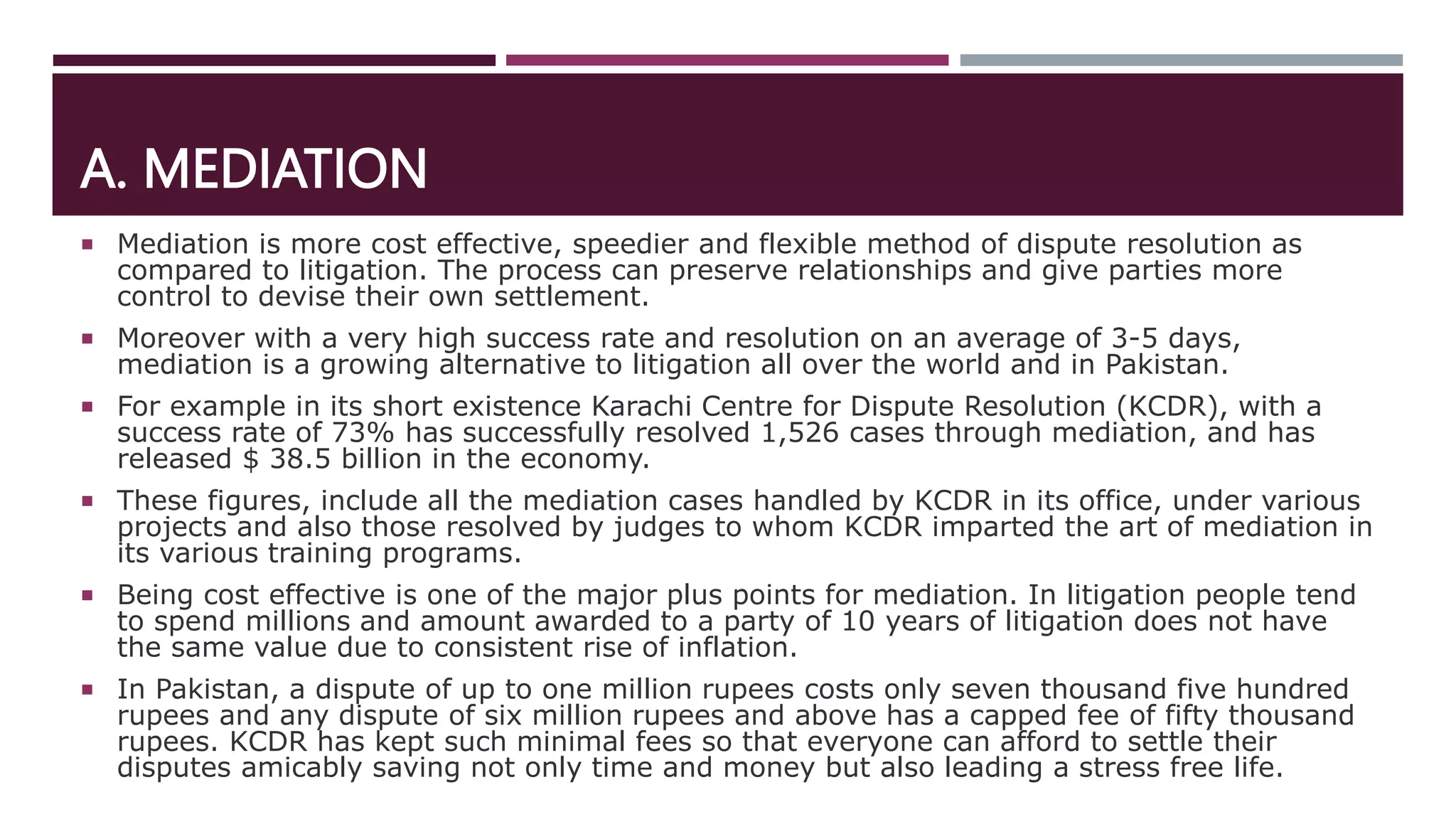 A. MEDIATION
 Mediation is more cost effective, speedier and flexible method of dispute resolution as
compared to litigation. The process can preserve relationships and give parties more
control to devise their own settlement.
 Moreover with a very high success rate and resolution on an average of 3-5 days,
mediation is a growing alternative to litigation all over the world and in Pakistan.
 For example in its short existence Karachi Centre for Dispute Resolution (KCDR), with a
success rate of 73% has successfully resolved 1,526 cases through mediation, and has
released $ 38.5 billion in the economy.
 These figures, include all the mediation cases handled by KCDR in its office, under various
projects and also those resolved by judges to whom KCDR imparted the art of mediation in
its various training programs.
 Being cost effective is one of the major plus points for mediation. In litigation people tend
to spend millions and amount awarded to a party of 10 years of litigation does not have
the same value due to consistent rise of inflation.
 In Pakistan, a dispute of up to one million rupees costs only seven thousand five hundred
rupees and any dispute of six million rupees and above has a capped fee of fifty thousand
rupees. KCDR has kept such minimal fees so that everyone can afford to settle their
disputes amicably saving not only time and money but also leading a stress free life.
 