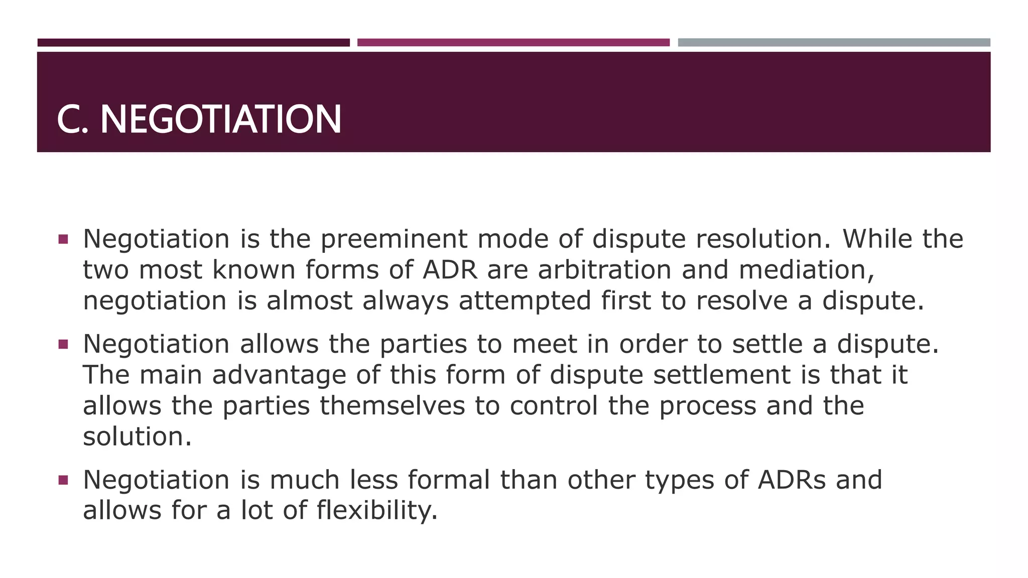 C. NEGOTIATION
 Negotiation is the preeminent mode of dispute resolution. While the
two most known forms of ADR are arbitration and mediation,
negotiation is almost always attempted first to resolve a dispute.
 Negotiation allows the parties to meet in order to settle a dispute.
The main advantage of this form of dispute settlement is that it
allows the parties themselves to control the process and the
solution.
 Negotiation is much less formal than other types of ADRs and
allows for a lot of flexibility.
 