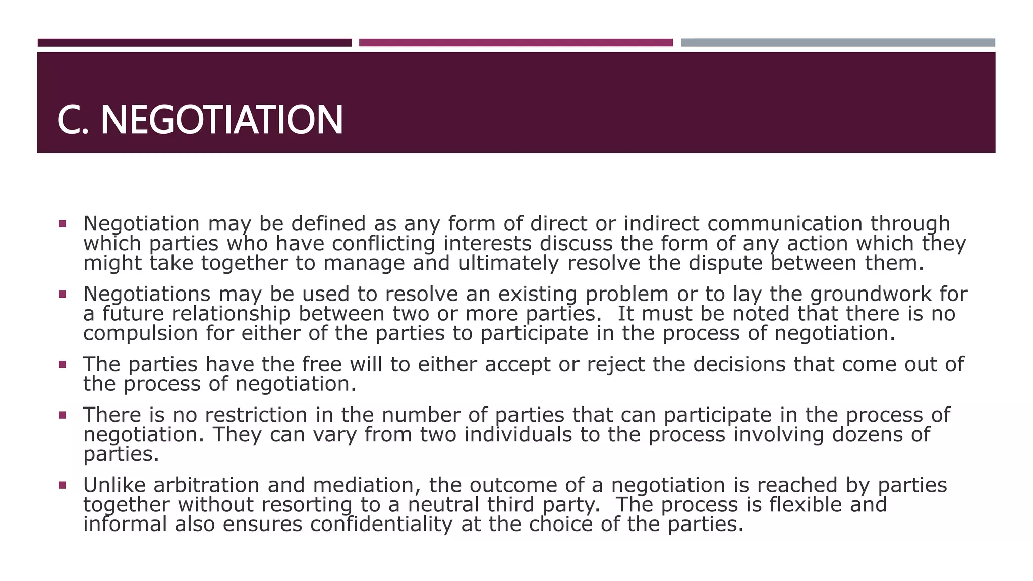 C. NEGOTIATION
 Negotiation may be defined as any form of direct or indirect communication through
which parties who have conflicting interests discuss the form of any action which they
might take together to manage and ultimately resolve the dispute between them.
 Negotiations may be used to resolve an existing problem or to lay the groundwork for
a future relationship between two or more parties. It must be noted that there is no
compulsion for either of the parties to participate in the process of negotiation.
 The parties have the free will to either accept or reject the decisions that come out of
the process of negotiation.
 There is no restriction in the number of parties that can participate in the process of
negotiation. They can vary from two individuals to the process involving dozens of
parties.
 Unlike arbitration and mediation, the outcome of a negotiation is reached by parties
together without resorting to a neutral third party. The process is flexible and
informal also ensures confidentiality at the choice of the parties.
 
