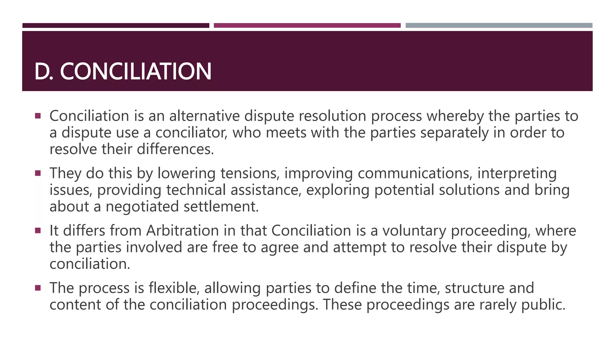 D. CONCILIATION
 Conciliation is an alternative dispute resolution process whereby the parties to
a dispute use a conciliator, who meets with the parties separately in order to
resolve their differences.
 They do this by lowering tensions, improving communications, interpreting
issues, providing technical assistance, exploring potential solutions and bring
about a negotiated settlement.
 It differs from Arbitration in that Conciliation is a voluntary proceeding, where
the parties involved are free to agree and attempt to resolve their dispute by
conciliation.
 The process is flexible, allowing parties to define the time, structure and
content of the conciliation proceedings. These proceedings are rarely public.
 