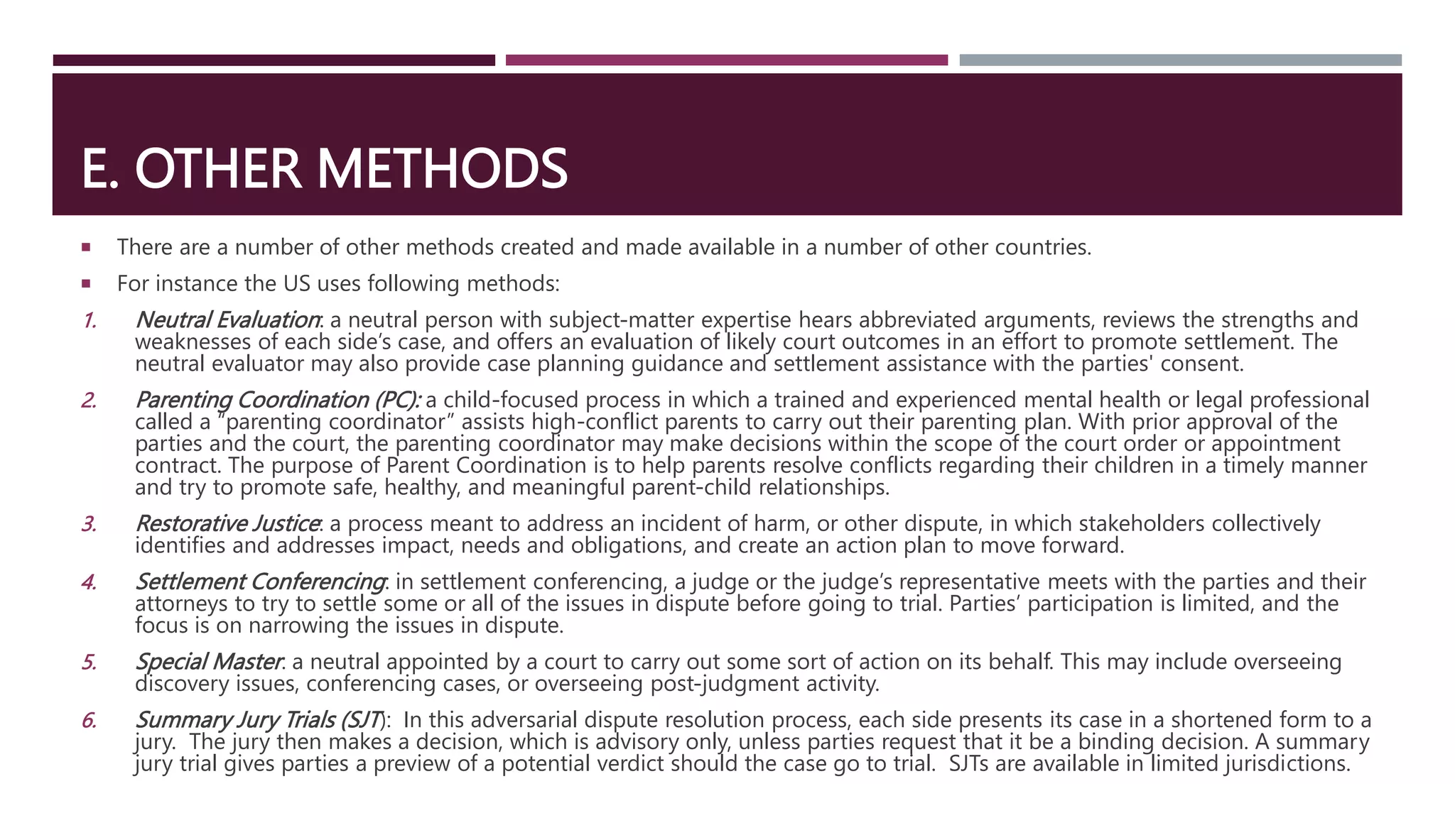 E. OTHER METHODS
 There are a number of other methods created and made available in a number of other countries.
 For instance the US uses following methods:
1. Neutral Evaluation: a neutral person with subject-matter expertise hears abbreviated arguments, reviews the strengths and
weaknesses of each side’s case, and offers an evaluation of likely court outcomes in an effort to promote settlement. The
neutral evaluator may also provide case planning guidance and settlement assistance with the parties' consent.
2. Parenting Coordination (PC): a child-focused process in which a trained and experienced mental health or legal professional
called a “parenting coordinator” assists high-conflict parents to carry out their parenting plan. With prior approval of the
parties and the court, the parenting coordinator may make decisions within the scope of the court order or appointment
contract. The purpose of Parent Coordination is to help parents resolve conflicts regarding their children in a timely manner
and try to promote safe, healthy, and meaningful parent-child relationships.
3. Restorative Justice: a process meant to address an incident of harm, or other dispute, in which stakeholders collectively
identifies and addresses impact, needs and obligations, and create an action plan to move forward.
4. Settlement Conferencing: in settlement conferencing, a judge or the judge’s representative meets with the parties and their
attorneys to try to settle some or all of the issues in dispute before going to trial. Parties’ participation is limited, and the
focus is on narrowing the issues in dispute.
5. Special Master: a neutral appointed by a court to carry out some sort of action on its behalf. This may include overseeing
discovery issues, conferencing cases, or overseeing post-judgment activity.
6. Summary Jury Trials (SJT): In this adversarial dispute resolution process, each side presents its case in a shortened form to a
jury. The jury then makes a decision, which is advisory only, unless parties request that it be a binding decision. A summary
jury trial gives parties a preview of a potential verdict should the case go to trial. SJTs are available in limited jurisdictions.
 