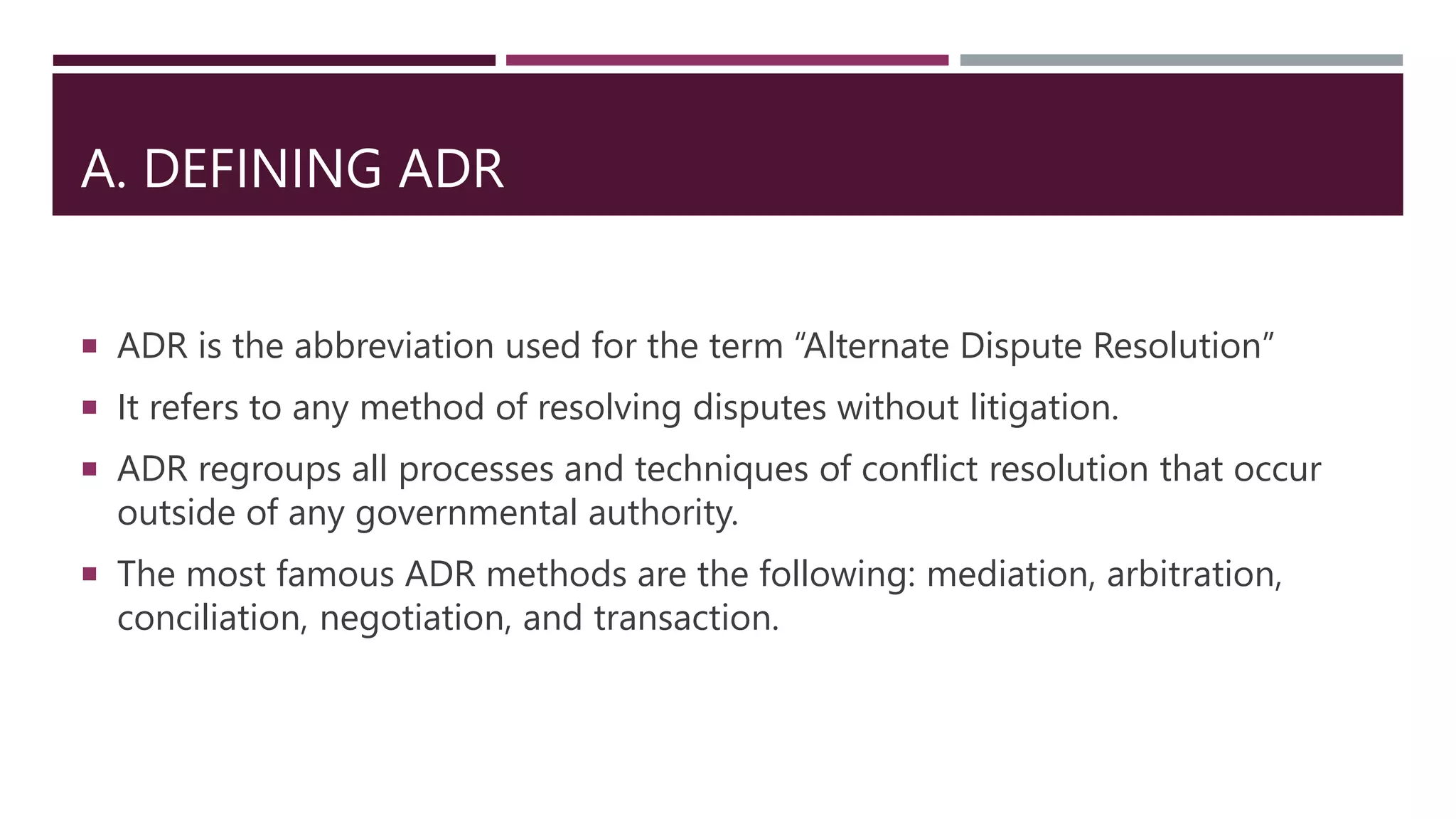 A. DEFINING ADR
 ADR is the abbreviation used for the term “Alternate Dispute Resolution”
 It refers to any method of resolving disputes without litigation.
 ADR regroups all processes and techniques of conflict resolution that occur
outside of any governmental authority.
 The most famous ADR methods are the following: mediation, arbitration,
conciliation, negotiation, and transaction.
 