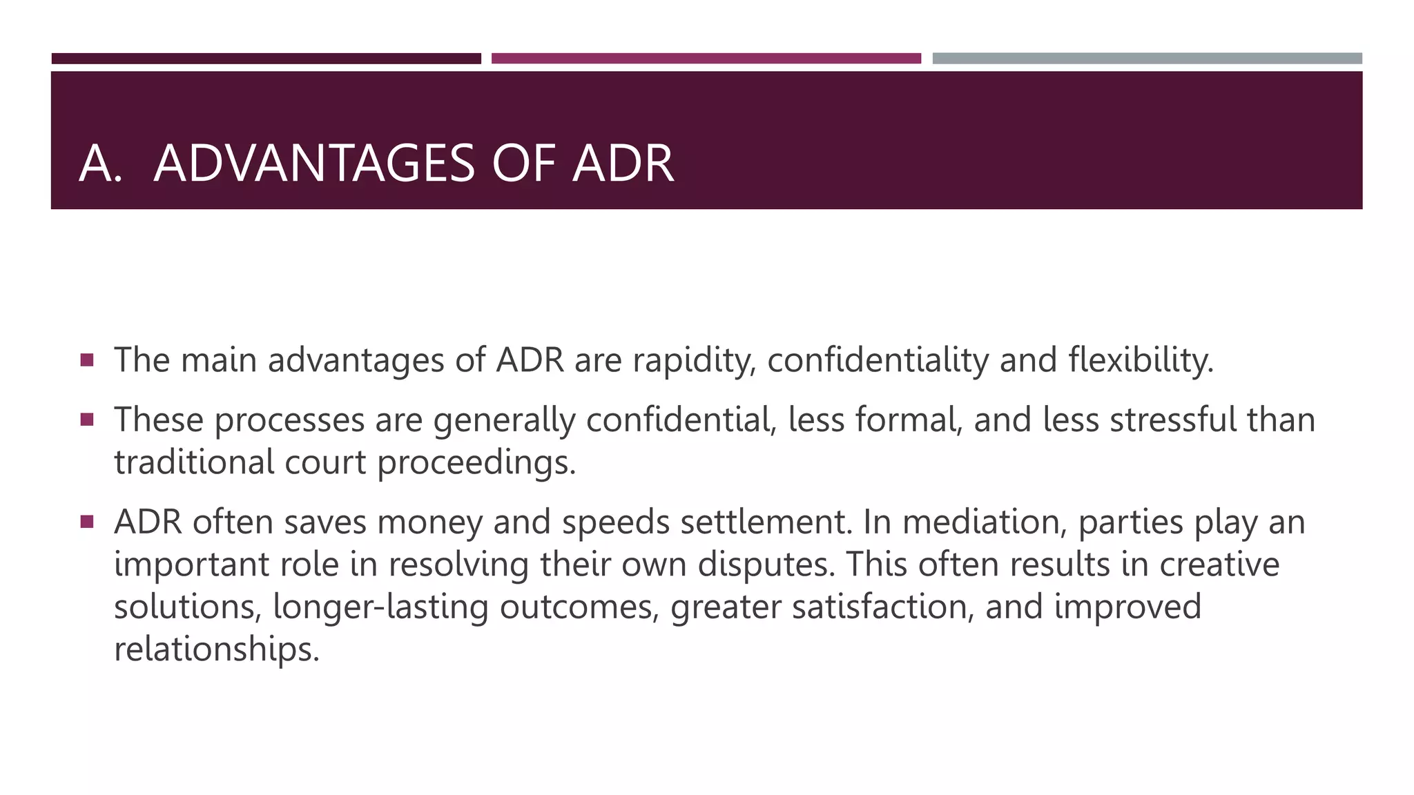 A. ADVANTAGES OF ADR
 The main advantages of ADR are rapidity, confidentiality and flexibility.
 These processes are generally confidential, less formal, and less stressful than
traditional court proceedings.
 ADR often saves money and speeds settlement. In mediation, parties play an
important role in resolving their own disputes. This often results in creative
solutions, longer-lasting outcomes, greater satisfaction, and improved
relationships.
 