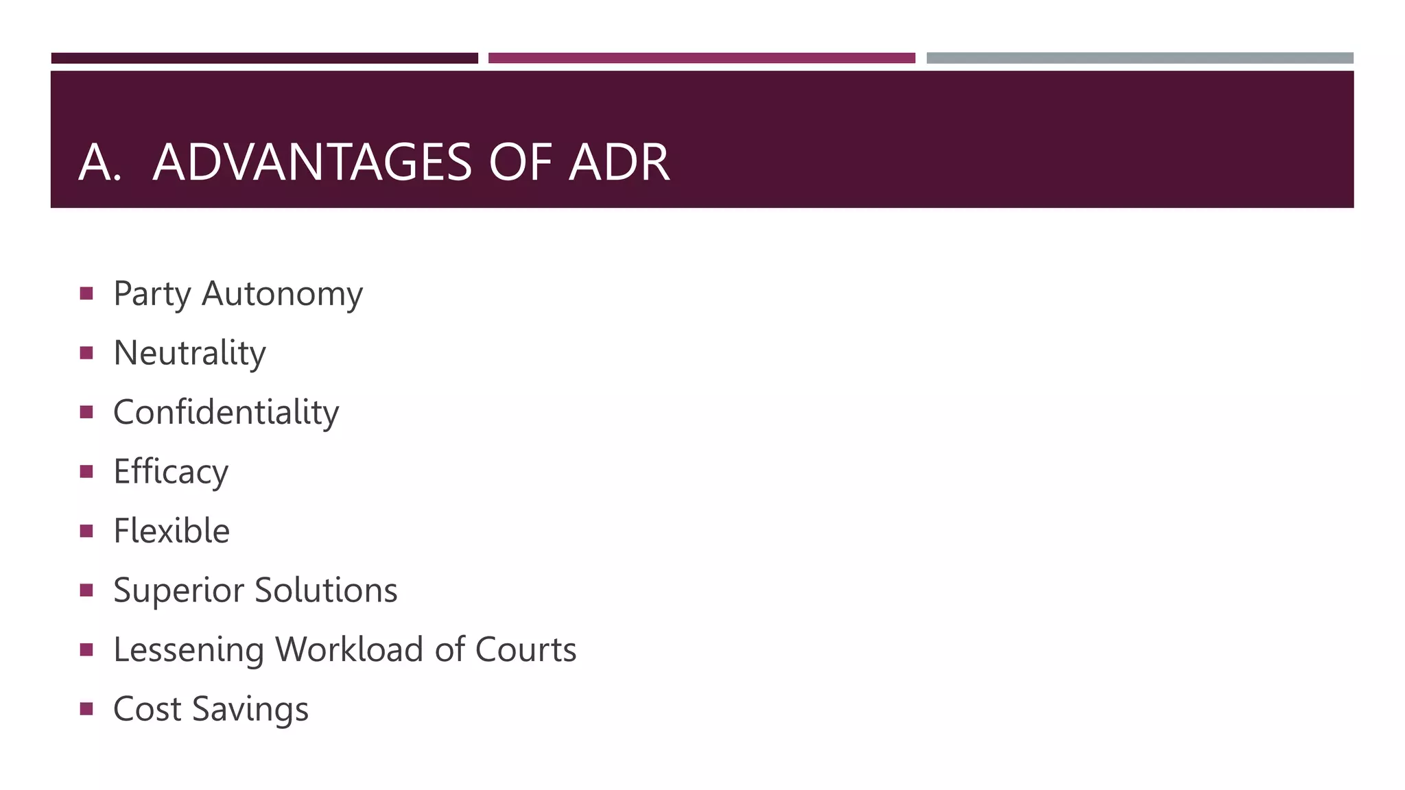 A. ADVANTAGES OF ADR
 Party Autonomy
 Neutrality
 Confidentiality
 Efficacy
 Flexible
 Superior Solutions
 Lessening Workload of Courts
 Cost Savings
 