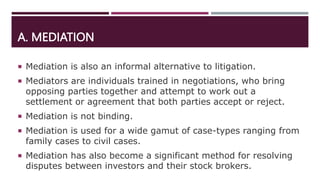 A. MEDIATION
 Mediation is also an informal alternative to litigation.
 Mediators are individuals trained in negotiations, who bring
opposing parties together and attempt to work out a
settlement or agreement that both parties accept or reject.
 Mediation is not binding.
 Mediation is used for a wide gamut of case-types ranging from
family cases to civil cases.
 Mediation has also become a significant method for resolving
disputes between investors and their stock brokers.
 