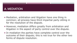 A. MEDIATION
 Mediation, arbitration and litigation have one thing in
common; all process have third impartial party sitting in
for the resolution of the dispute.
 However, mediation differs greatly from arbitration and
litigation in the aspect of party control over the dispute.
 In mediation the parties have complete control over the
outcome of their dispute; this is not true for the other two
forms of dispute resolution.
 